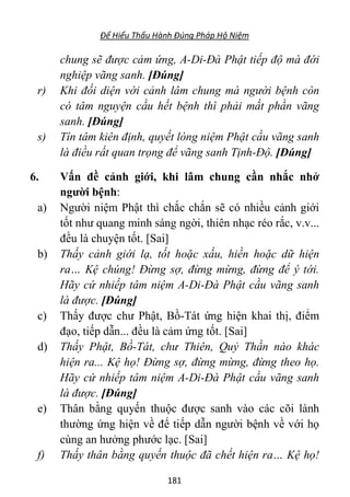 Để Hiểu Thấu Hành Đúng Pháp Hộ Niệm
181
chung sẽ được cảm ứng, A-Di-Đà Phật tiếp độ mà đới
nghiệp vãng sanh. [Đúng]
r) Khi đối diện với cảnh lâm chung mà người bệnh còn
có tâm nguyện cầu hết bệnh thì phải mất phần vãng
sanh. [Đúng]
s) Tín tâm kiên định, quyết lòng niệm Phật cầu vãng sanh
là điều rất quan trọng để vãng sanh Tịnh-Độ. [Đúng]
6. Vấn đề cảnh giới, khi lâm chung cần nhắc nhở
người bệnh:
a) Người niệm Phật thì chắc chắn sẽ có nhiều cảnh giới
tốt như quang minh sáng ngời, thiên nhạc réo rắc, v.v...
đều là chuyện tốt. [Sai]
b) Thấy cảnh giới lạ, tốt hoặc xấu, hiền hoặc dữ hiện
ra… Kệ chúng! Đừng sợ, đừng mừng, đừng để ý tới.
Hãy cứ nhiếp tâm niệm A-Di-Đà Phật cầu vãng sanh
là được. [Đúng]
c) Thấy được chư Phật, Bồ-Tát ứng hiện khai thị, điểm
đạo, tiếp dẫn... đều là cảm ứng tốt. [Sai]
d) Thấy Phật, Bồ-Tát, chư Thiên, Quỷ Thần nào khác
hiện ra... Kệ họ! Đừng sợ, đừng mừng, đừng theo họ.
Hãy cứ nhiếp tâm niệm A-Di-Đà Phật cầu vãng sanh
là được. [Đúng]
e) Thân bằng quyến thuộc được sanh vào các cõi lành
thường ứng hiện về để tiếp dẫn người bệnh về với họ
cùng an hưởng phước lạc. [Sai]
f) Thấy thân bằng quyến thuộc đã chết hiện ra… Kệ họ!
 