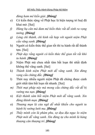 Để Hiểu Thấu Hành Đúng Pháp Hộ Niệm
185
đừng ham mê kiến giải. [Đúng]
e) Có kiến thức rộng về Phật học là hiện tượng trí huệ đã
khai mở. [Sai]
f) Hàng hạ căn mà đam mê kiến thức rất dễ sinh ra vọng
tưởng. [Đúng]
g) Lòng chí thành, chí kính rất hợp với người niệm Phật
cầu vãng sanh. [Đúng]
h) Người có kiến thức thế gian tốt thì tu hành rất dễ thành
tựu. [Sai]
i) Phật dạy rằng người có kiến thức thế gian tốt rất khó
tu hành. [Đúng]
j) Niệm Phật mà chưa nhất tâm bất loạn thì nhất định
không thể vãng sanh. [Sai]
k) Thành kính niệm Phật mới dễ vãng sanh. Xin đừng
vọng cầu chứng đắc. [Đúng]
l) Thời nay nhiều người niệm Phật đã chứng được cảnh
giới nhất tâm bất loạn rất nhanh. [Sai]
m) Thời mạt pháp này mà mong cầu chứng đắc rất dễ bị
vướng ma nạn. [Đúng]
n) Kiệt thành sám hối niệm Phật mới dễ vãng sanh. Xin
đừng khinh mạn. [Đúng]
o) Thượng mạn là cửa ngõ dễ nhất khiến cho người tu
hành bị vướng lưới ma. [Đúng]
p) Thấy mình còn là phàm phu, sợ đọa địa ngục lo niệm
Phật mới dễ vãng sanh. Xin đừng tự cho mình là hàng
thượng căn thượng trí. [Đúng]
 