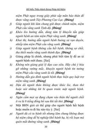 Để Hiểu Thấu Hành Đúng Pháp Hộ Niệm
20
niệm Phật ngay trong giây phút sắp mãn bá o thân để
được vãng sanh Tây-Phương Cực-Lạc. [Đúng]
f) Giúp người khi lâm chung giữ được chánh niệm, niệm
Phật cầu vãng sanh Tịnh-độ. [Đúng]
g) Khéo léo hướng dẫn, dùng tâm lý khuyến tấn giúp
người bệnh an tâm niệm Phật vãng sanh. [Đúng]
h) Khai thị, hướng dẫn người bệnh buông xả vạn duyên,
nhiếp tâm niệm Phật cầu vãng sanh. [Đúng]
i) Giúp người bệnh không cầu hết bệnh, không sợ chết,
tha thiết muốn vãng sanh thành đạo. [Đúng]
j) Giảng pháp là chính, nhưng phải biết tâm lý để an ủi
người bệnh mới được. [Sai]
k) Không nên giảng giải lý đạo cao siêu. Hãy chú ý hóa
gỡ những vướng mắc, khuyên người bệnh tin tưởng
niệm Phật cầu vãng sanh là tốt. [Đúng]
l) Hướng dẫn gia đình người bệnh thực hiện quy luật trợ
niệm vãng sanh. [Đúng]
m) Dặn dò người thân không được khóc lóc, than thở
hoặc nói những lời bi quan trước mặt người bệnh.
[Đúng]
n) Ngăn cấm mọi sự đụng chạm vào thân thể người chết
ít ra là 8 tiếng đồng hồ sau khi tắt thở. [Đúng]
o) Một BHN giỏi có thể giúp cho người bệnh hết bệnh
hoặc muốn ra đi lúc nào tùy ý. [Sai]
p) Người dù có tu hành tốt nhưng lâm chung không được
hộ niệm cũng dễ bị nghiệp khổ hành hạ, bị rối loạn mà
quên mất đường vãng sanh. [Đúng]
 