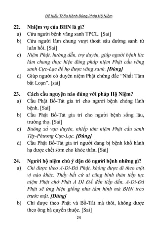 Để Hiểu Thấu Hành Đúng Pháp Hộ Niệm
24
22. Nhiệm vụ của BHN là gì?
a) Cứu người bệnh vãng sanh TPCL. [Sai]
b) Cứu người lâm chung vượt thoát sáu đường sanh tử
luân hồi. [Sai]
c) Niệm Phật, hướng dẫn, trợ duyên, giúp người bệnh lúc
lâm chung thực hiện đúng pháp niệm Phật cầu vãng
sanh Cực-Lạc để họ được vãng sanh. [Đúng]
d) Giúp người có duyên niệm Phật chứng đắc “Nhất Tâm
bất Loạn”. [sai]
23. Cách cầu nguyện nào đúng với pháp Hộ Niệm?
a) Cầu Phật Bồ-Tát gia trì cho người bê ̣nh chóng lành
bê ̣nh. [Sai]
b) Cầu Phật Bồ-Tát gia trì cho người bê ̣nh sống lâu,
trường thọ. [Sai]
c) Buông xả vạn duyên, nhiếp tâm niệm Phật cầu sanh
Tây-Phương Cực-Lạc. [Đúng]
d) Cầu Phật Bồ-Tát gia trì người đang bị bê ̣nh khổ hành
hạ được chết sớm cho khỏe thân. [Sai]
24. Người hộ niệm chú ý dặn dò người bệnh những gì?
a) Chỉ được theo A-Di-Đà Phật, không được đi theo một
vị nào khác. Thấy bất cứ ai cũng bình thản tiếp tục
niệm Phật chờ Phật A DI ĐÀ đến tiếp dẫn. A-Di-Đà
Phật sẽ ứng hiện giống như tấm hình mà BHN treo
trước mặt. [Đúng]
b) Chỉ được theo Phật và Bồ-Tát mà thôi, không được
theo ông bà quyến thuộc. [Sai]
 