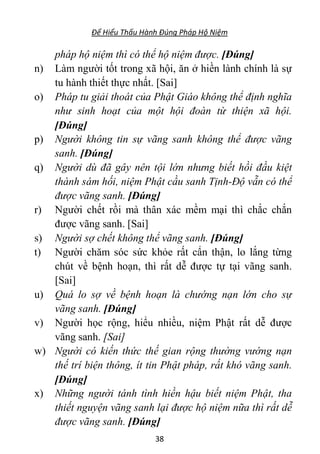 Để Hiểu Thấu Hành Đúng Pháp Hộ Niệm
38
pháp hộ niệm thì có thể hộ niệm được. [Đúng]
n) Làm người tốt trong xã hội, ăn ở hiền lành chính là sự
tu hành thiết thực nhất. [Sai]
o) Pháp tu giải thoát của Phật Giáo không thể định nghĩa
như sinh hoạt của một hội đoàn từ thiện xã hội.
[Đúng]
p) Người không tin sự vãng sanh không thể được vãng
sanh. [Đúng]
q) Người dù đã gây nên tội lớn nhưng biết hồi đầu kiệt
thành sám hối, niệm Phật cầu sanh Tịnh-Độ vẫn có thể
được vãng sanh. [Đúng]
r) Người chết rồi mà thân xác mềm mại thì chắc chắn
được vãng sanh. [Sai]
s) Người sợ chết không thể vãng sanh. [Đúng]
t) Người chăm sóc sức khỏe rất cẩn thận, lo lắng từng
chút về bệnh hoạn, thì rất dễ được tự tại vãng sanh.
[Sai]
u) Quá lo sợ về bệnh hoạn là chướng nạn lớn cho sự
vãng sanh. [Đúng]
v) Người học rộng, hiểu nhiều, niệm Phật rất dễ được
vãng sanh. [Sai]
w) Người có kiến thức thế gian rộng thường vướng nạn
thế trí biện thông, ít tin Phật pháp, rất khó vãng sanh.
[Đúng]
x) Những người tánh tình hiền hậu biết niệm Phật, tha
thiết nguyện vãng sanh lại được hộ niệm nữa thì rất dễ
được vãng sanh. [Đúng]
 