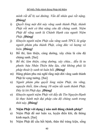 Để Hiểu Thấu Hành Đúng Pháp Hộ Niệm
40
mình rất dễ bị sai đường. Vấn đề nhân quả rất nặng.
[Đúng]
i) Quyết lòng một đời này vãng sanh thành Phật, thành
Phật rồi mới có khả năng cứu độ chúng sanh. Niệm
Phật để vãng sanh là Chánh Hạnh của người Niệm
Phật. [Đúng]
j) Khuyên người niệm Phật cầu vãng sanh TPCL là giúp
người phàm phu thành Phật, công đức vô lượng vô
biên. [Đúng]
k) Bố thí, làm thiện, cúng dường, xây chùa là cứu độ
chúng sanh. [Sai]
l) Bố thí, làm thiện, cúng dường, xây chùa... đều là tu
phước báu Nhân Thiên hữu lậu, chứ không phải là
pháp thoát ly sanh tử luân hồi. [Đúng]
m) Hàng phàm phu mà nghĩ rằng một đời vãng sanh thành
Phật là vọng tưởng. [Sai]
n) Người phàm phu quyết lòng niệm Phật, tin vững,
nguyện thiết, lâm chung 10 niệm tất sanh thành Phật.
Đây là lời Phật dạy. [Đúng]
o) Khuyên người niệm Phật với đầy đủ Tín-Nguyện-Hạnh
là thực hành một đại pháp cứu độ chúng sanh trong
thời này. [Đúng]
3. Niệm Phật với dụng ý nào mới đúng chánh pháp?
a) Niệm Phật để mở luân xa, luyện điển khí, đả thông
kinh mạch. [Sai]
b) Niệm Phật để cầu hết bệnh, thân thể tráng kiện, sống
 