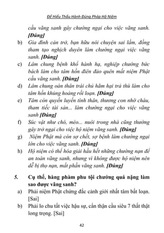 Để Hiểu Thấu Hành Đúng Pháp Hộ Niệm
42
cầu vãng sanh gây chướng ngại cho việc vãng sanh.
[Đúng]
b) Gia đình cản trở, bạn hữu nói chuyện sai lầm, đồng
tham tạo nghịch duyên làm chướng ngại việc vãng
sanh. [Đúng]
c) Lâm chung bệnh khổ hành hạ, nghiệp chướng bức
bách làm cho tâm hồn điên đảo quên mất niệm Phật
cầu vãng sanh. [Đúng]
d) Lâm chung oán thân trái chủ hãm hại trả thù làm cho
tâm hồn khủng hoảng rối loạn. [Đúng]
e) Tâm còn quyến luyến tình thân, thương con nhớ cháu,
tham tiếc tài sản... làm chướng ngại cho việc vãng
sanh [Đúng]
f) Súc vật như chó, mèo... nuôi trong nhà cũng thường
gây trở ngại cho việc hộ niệm vãng sanh. [Đúng]
g) Niệm Phật mà còn sợ chết, sợ bệnh làm chướng ngại
lớn cho việc vãng sanh. [Đúng]
h) Hộ niệm có thể hóa giải hầu hết những chướng nạn để
an toàn vãng sanh, nhưng vì không được hộ niệm nên
dễ bị thọ nạn, mất phần vãng sanh. [Đúng]
5. Cụ thể, hàng phàm phu tội chướng quá nặng làm
sao được vãng sanh?
a) Phải niệm Phật chứng đắc cảnh giới nhất tâm bất loạn.
[Sai]
b) Phải lo chu tất việc hậu sự, cẩn thận cầu siêu 7 thất thật
long trọng. [Sai]
 