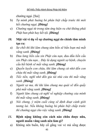 Để Hiểu Thấu Hành Đúng Pháp Hộ Niệm
45
chướng ngại. [Sai]
b) Tự mình phải buông bỏ phân biệt chấp trước thì mới
hết chướng ngại. [Đúng]
c) Chướng ngại từ trong tâm ứng hiện ra chứ không phải
Phật ban phát hay kết tội. [Đúng]
10. Một vài ví dụ về sự chướng ngại do chính tâm mình
tạo ra:
a) Sợ chết thì khi lâm chung tâm hồn sẽ bấn loạn mà mất
vãng sanh. [Đúng]
b) Đau lưng liền cầu xin Phật cứu nạn, đau đầu liền cầu
xin Phật cứu nạn... Đây là dạng người sợ bệnh, chuyên
cầu hết bệnh sẽ mất vãng sanh. [Đúng]
c) Quyến luyến con cháu, khi lâm chung cứ nhớ đến con
cháu thì mất vãng sanh. [Đúng]
d) Tiếc tiền, nghĩ nhớ đến gia tài nhà cửa thì mất vãng
sanh. [Đúng]
e) Người sợ ma, thì khi lâm chung ma quái sẽ đến quấy
phá mất vãng sanh. [Đúng]
f) Người lâm chung cứ nghĩ về nghiệp chướng của mình
thì mất vãng sanh. [Đúng]
g) Nói chung, ý niệm cuối cùng sẽ định đoạt cảnh giới
tương lai. Nếu không buông bỏ phân biệt chấp trước
thì chướng ngại cho việc vãng sanh. [Đúng]
11. Bệnh nặng không còn cách nào chữa được nữa,
ngưới muốn vãng sanh nên làm gì?
a) Không nên buồn, hãy cố gắng vui vẻ mà sống được
 