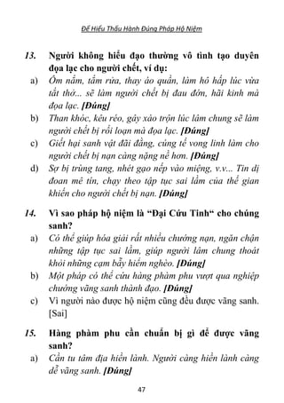 Để Hiểu Thấu Hành Đúng Pháp Hộ Niệm
47
13. Người không hiểu đạo thường vô tình tạo duyên
đọa lạc cho người chết, ví dụ:
a) Ôm nắm, tắm rửa, thay áo quần, làm hô hấp lúc vừa
tắt thở... sẽ làm người chết bị đau đớn, hãi kinh mà
đọa lạc. [Đúng]
b) Than khóc, kêu réo, gây xáo trộn lúc lâm chung sẽ làm
người chết bị rối loạn mà đọa lạc. [Đúng]
c) Giết hại sanh vật đãi đằng, cúng tế vong linh làm cho
người chết bị nạn càng nặng nề hơn. [Đúng]
d) Sợ bị trùng tang, nhét gạo nếp vào miệng, v.v... Tin dị
đoan mê tín, chạy theo tập tục sai lầm của thế gian
khiến cho người chết bị nạn. [Đúng]
14. Vì sao pháp hộ niệm là “Đại Cứu Tinh“ cho chúng
sanh?
a) Có thể giúp hóa giải rất nhiều chướng nạn, ngăn chận
những tập tục sai lầm, giúp người lâm chung thoát
khỏi những cạm bẫy hiểm nghèo. [Đúng]
b) Một pháp có thể cứu hàng phàm phu vượt qua nghiệp
chướng vãng sanh thành đạo. [Đúng]
c) Vì người nào được hộ niệm cũng đều được vãng sanh.
[Sai]
15. Hàng phàm phu cần chuẩn bị gì để được vãng
sanh?
a) Cần tu tâm địa hiền lành. Người càng hiền lành càng
dễ vãng sanh. [Đúng]
 