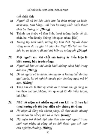 Để Hiểu Thấu Hành Đúng Pháp Hộ Niệm
50
thể nhất khi:
a) Người đó xả bỏ báo thân lưu lại thân tướng an lành,
mềm mại, tươi hồng... thì ít ra họ cũng chắc chắn thoát
khỏi ba đường ác. [Đúng]
b) Thành tựu thuộc về tâm linh, thoại tướng thuộc về vật
chất, hai vấn đề này không liên quan nhau. [Sai]
c) Tướng tùy tâm sanh, tướng tùy tâm diệt. Người được
vãng sanh do sự gia trì của chư Phật Bồ-Tát mà tâm
hồn họ an lành ra đi mới thể hiện ra tướng tốt. [Đúng]
20. Một người sau khi chết mà tướng ác hiển hiện là
hiện tượng báo trước rằng:
a) Người đó khó có thể thoát khỏi những cảnh khổ trong
đời sau. [Đúng]
b) Dù là người có tu hành, nhưng do vì không biết đường
giải thoát, lại bị nghịch duyên gây chướng ngại mà bị
nạn. [Đúng]
c) Thân xác chỉ là thứ vật chất vô tri trước sau gì cũng sẽ
tan theo cát bụi, không liên quan gì tới đời kiếp tương
lai. [Sai]
21. Nhờ hộ niệm mà nhiều người sau khi ra đi lưu lại
thoại tướng rất tốt đẹp, điều này chứng tỏ rằng:
a) Hộ niệm là đúng với chánh pháp, dễ thực hành, nhưng
thành tựu lại rất cụ thể và vi diệu. [Đúng]
b) Hộ niệm trở thành đại cứu tinh cho mọi người trong
thời mạt pháp, ai cũng có cơ hội thoát qua ách nạn
của nghiệp chướng. [Đúng]
 