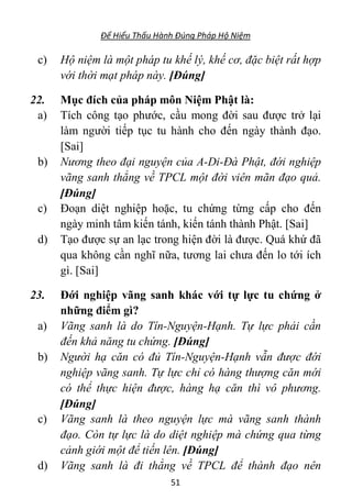 Để Hiểu Thấu Hành Đúng Pháp Hộ Niệm
51
c) Hộ niệm là một pháp tu khế lý, khế cơ, đặc biệt rất hợp
với thời mạt pháp này. [Đúng]
22. Mục đích của pháp môn Niệm Phật là:
a) Tích công tạo phước, cầu mong đời sau được trở lại
làm người tiếp tục tu hành cho đến ngày thành đạo.
[Sai]
b) Nương theo đại nguyện của A-Di-Đà Phật, đới nghiệp
vãng sanh thẳng về TPCL một đời viên mãn đạo quả.
[Đúng]
c) Đoạn diệt nghiệp hoặc, tu chứng từng cấp cho đến
ngày minh tâm kiến tánh, kiến tánh thành Phật. [Sai]
d) Tạo được sự an lạc trong hiện đời là được. Quá khứ đã
qua không cần nghĩ nữa, tương lai chưa đến lo tới ích
gì. [Sai]
23. Đới nghiệp vãng sanh khác với tự lực tu chứng ở
những điểm gì?
a) Vãng sanh là do Tín-Nguyện-Hạnh. Tự lực phải cần
đến khả năng tu chứng. [Đúng]
b) Người hạ căn có đủ Tín-Nguyện-Hạnh vẫn được đới
nghiệp vãng sanh. Tự lực chỉ có hàng thượng căn mới
có thể thực hiện được, hàng hạ căn thì vô phương.
[Đúng]
c) Vãng sanh là theo nguyện lực mà vãng sanh thành
đạo. Còn tự lực là do diệt nghiệp mà chứng qua từng
cảnh giới một để tiến lên. [Đúng]
d) Vãng sanh là đi thẳng về TPCL để thành đạo nên
 