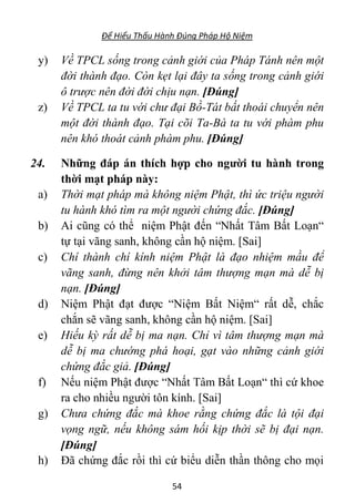 Để Hiểu Thấu Hành Đúng Pháp Hộ Niệm
54
y) Về TPCL sống trong cảnh giới của Pháp Tánh nên một
đời thành đạo. Còn kẹt lại đây ta sống trong cảnh giới
ô trược nên đời đời chịu nạn. [Đúng]
z) Về TPCL ta tu với chư đại Bồ-Tát bất thoái chuyển nên
một đời thành đạo. Tại cõi Ta-Bà ta tu với phàm phu
nên khó thoát cảnh phàm phu. [Đúng]
24. Những đáp án thích hợp cho người tu hành trong
thời mạt pháp này:
a) Thời mạt pháp mà không niệm Phật, thì ức triệu người
tu hành khó tìm ra một người chứng đắc. [Đúng]
b) Ai cũng có thể niệm Phật đến “Nhất Tâm Bất Loạn“
tự tại vãng sanh, không cần hộ niệm. [Sai]
c) Chí thành chí kính niệm Phật là đạo nhiệm mầu để
vãng sanh, đừng nên khởi tâm thượng mạn mà dễ bị
nạn. [Đúng]
d) Niệm Phật đạt được “Niệm Bất Niệm“ rất dễ, chắc
chắn sẽ vãng sanh, không cần hộ niệm. [Sai]
e) Hiếu kỳ rất dễ bị ma nạn. Chỉ vì tâm thượng mạn mà
dễ bị ma chướng phá hoại, gạt vào những cảnh giới
chứng đắc giả. [Đúng]
f) Nếu niệm Phật được “Nhất Tâm Bất Loạn“ thì cứ khoe
ra cho nhiều người tôn kính. [Sai]
g) Chưa chứng đắc mà khoe rằng chứng đắc là tội đại
vọng ngữ, nếu không sám hối kịp thời sẽ bị đại nạn.
[Đúng]
h) Đã chứng đắc rồi thì cứ biểu diễn thần thông cho mọi
 