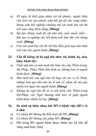 Để Hiểu Thấu Hành Đúng Pháp Hộ Niệm
89
a) 49 ngày lả thời gian phán xét tội phước, người thân
cần tích cực tạo phước sám hối gỡ tội cho vong nhân.
Đang sám hối nghiệp chướng mà sát sanh hại vật thì
ách nạn càng thêm nặng. [Đúng]
b) Sát hại chúng sanh dù vật nhỏ như ruồi, muỗi, kiến…
đều tạo ra nghiệp sát, kết thêm mối hận thù với chúng
sanh. [Đúng]
c) Còn sát sanh hại vật thì rất khó điều giải nạn oán thân
trái chủ cho người bệnh. [Đúng]
23. Vấn đề kiêng cữ ăn ngũ tân như: tỏi, hành, hẹ, nén,
kiệu, hành tây:
a) Chất ngũ tân có mùi tanh hôi làm cho chư Thiên Long,
Hộ Pháp, Thiện Thần đều lánh xa, không bảo vệ người
bệnh được. [Đúng]
b) Mùi tanh hôi của ngũ tân rất hợp với các vị Ác Thần,
những loài quỷ đói nên họ tề tựu về, nhân đó mà gây
nhiều trở ngại cho người bệnh. [Đúng]
c) Không ăn ngũ tân để tỏ ra tôn kính chư Thiên-Long
Hộ-Pháp, các Ngài thương tình bảo vệ giúp người
bệnh được nhiều lợi lạc. [Đúng]
24. So sánh sự khác nhau khi HN ở bệnh viện (BV) và
ở nhà:
a) Có nhiều BV không đủ điều kiện để HN. [Đúng]
b) Có nhiều BV không cho phép HN. [Đúng]
c) HN trong BV người bệnh được chăm sóc kỹ nên dễ
vãng sanh hơn. [Sai]
 