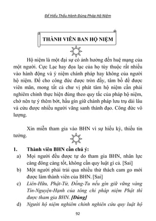 Để Hiểu Thấu Hành Đúng Pháp Hộ Niệm
92
THÀNH VIÊN BAN HỘ NIỆM
Hộ niệm là một đại sự có ảnh hưởng đến huệ mạng của
một người. Cực Lạc hay đọa lạc của họ tùy thuộc rất nhiều
vào hành động và ý niệm chánh pháp hay không của người
hộ niệm. Để cho công đức được tròn đầy, tâm bồ đề được
viên mãn, mong tất cả chư vị phát tâm hộ niệm cần phải
nghiêm chỉnh thực hiện đúng theo quy tắc của pháp hộ niệm,
chớ nên tự ý thêm bớt, hầu gìn giữ chánh pháp lưu trụ dài lâu
và cứu được nhiều người vãng sanh thành đạo. Công đức vô
lượng.
Xin miễn tham gia vào BHN vì sự hiếu kỳ, thiếu tin
tưởng.
1. Thành viên BHN cần chú ý:
a) Mọi người đều được tự do tham gia BHN, nhân lực
càng đông càng tốt, không cần quy luật gì cả. [Sai]
b) Một người phải trải qua nhiều thử thách cam go mới
được làm thành viên của BHN. [Sai]
c) Liên-Hữu, Phật-Tử, Đồng-Tu nếu gìn giữ vững vàng
Tín-Nguyện-Hạnh của tông chỉ pháp niệm Phật thì
được tham gia BHN. [Đúng]
d) Người hộ niệm nghiêm chỉnh nghiên cứu quy luật hộ
 