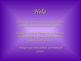 Hola   Permite que Dios sea la única persona en tu mente mientras lees ésta oración.  Si podemos tener tiempo de leer bromas, historias largas, debemos dar el mismo respeto a esta oración. Amigos que oran juntos, permanecen juntos. 