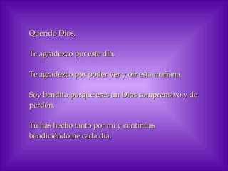 Querido Dios,  Te agradezco por este día. Te agradezco por poder ver y oír esta mañana. Soy bendito porque eres un Dios comprensivo y de perdón. Tú has hecho tanto por mí y continúas bendiciéndome cada día. 