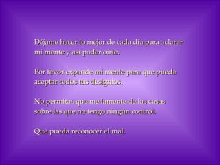 Déjame hacer lo mejor de cada día para aclarar mi mente y así poder oírte. Por favor expande mi mente para que pueda aceptar todos tus designios. No permitas que me lamente de las cosas sobre las que no tengo ningún control. Que pueda reconocer el mal. 