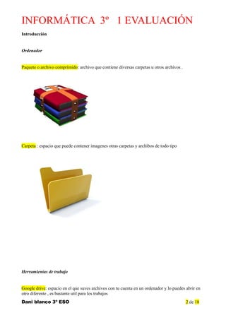 INFORMÁTICA 3º 1 EVALUACIÓN
Introducción
Ordenador
Paquete o archivo comprimido: archivo que contiene diversas carpetas u otros archivos .
Carpeta : espacio que puede contener imagenes otras carpetas y archibos de todo tipo
Herramientas de trabajo
Google drive: espacio en el que suves archivos con tu cuenta en un ordenador y lo puedes abrir en
otro diferente , es bastante util para los trabajos
Dani blanco 3º ESO 2 de 18
 