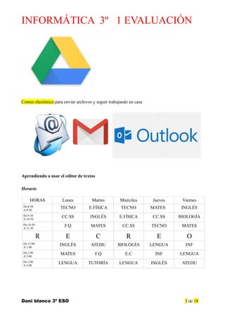 INFORMÁTICA 3º 1 EVALUACIÓN
Correo electónico:para enviar archivos y seguir trabajando en casa
Aprendiendo a usar el editor de textos
Horario
HORAS Lunes Martes Mierciles Jueves Viernes
De:8:30
A:9:30
TECNO E.FÍSICA TECNO MATES INGLÉS
De:9:30
A:10:30
CC.SS INGLÉS E.FÍSICA CC.SS BIOLOGÍA
De:10:30
A:11:30
F.Q MATES CC.SS TECNO MATES
R E C R E O
De:12:00
A:1:00
INGLÉS ATEDU BIOLOGÍA LENGUA INF
De:1:00
A:2:00
MATES F.Q E.C INF LENGUA
De:2:00
A:3:00
LENGUA TUTORÍA LENGUA INGLÉS ATEDU
Dani blanco 3º ESO 3 de 18
 