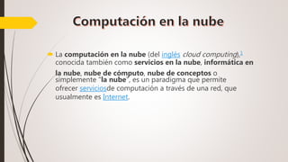  La computación en la nube (del inglés cloud computing),1
conocida también como servicios en la nube, informática en
la nube, nube de cómputo, nube de conceptos o
simplemente "la nube", es un paradigma que permite
ofrecer serviciosde computación a través de una red, que
usualmente es Internet.
 