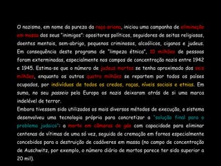 O nazismo, em nome da pureza da  raça ariana , iniciou uma campanha de  eliminação em massa  dos seus “inimigos”: opositores políticos, seguidores de seitas religiosas, doentes mentais, sem-abrigo, pequenos criminosos, alcoólicos, ciganos e judeus. Em consequência deste programa de “limpeza étnica”,  10 milhões  de pessoas foram exterminadas, especialmente nos campos de concentração nazis entre 1942 e 1945. Estima-se que o número de  judeus mortos  se tenha aproximado dos  seis milhões , enquanto os outros  quatro milhões  se repartem por todos os países ocupados, por  indivíduos de todos os credos, raças, níveis sociais e etnias . Em suma, no seu  passeio  pela Europa os nazis deixaram atrás de si uma marca indelével de terror. Embora tivessem sido utilizados os mais diversos métodos de execução, o sistema desenvolveu uma tecnologia própria para concretizar a  “solução final para o problema judaico” : a  morte em câmaras de gás  com capacidade para eliminar centenas de vítimas de uma só vez, seguida de cremação em fornos especialmente concebidos para a destruição de cadáveres em massa (no campo de concentração de Auschwitz, por exemplo, o número diário de mortos parece ter sido superior a 20 mil).  