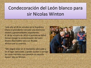 Condecoración del León blanco para
sir Nicolas Winton
Cada año el 28 de octubre en la República
Checa el presidente concede una distinción
estatal a personalidades importantes.
El 28 de octubre de 2014 el presidente Miloš
Zeman otorgó la condecoración del León
blanco (Řád bílého lva) a sir Nicolas
Winton por su valentía.
“Me alegró estar en el momento adecuado y
en el lugar adecuado, y poder ayudar a corregir
las cosas horribles que pasaron en aquella
época“ dijo sir Winton.
 