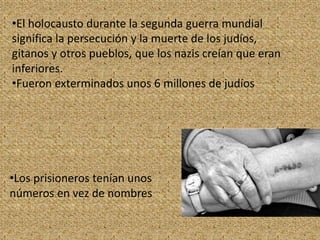 •El holocausto durante la segunda guerra mundial
significa la persecución y la muerte de los judíos,
gitanos y otros pueblos, que los nazis creían que eran
inferiores.
•Fueron exterminados unos 6 millones de judíos
•Los prisioneros tenían unos
números en vez de nombres
 