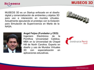 MUSEOS 3D
MUSEOS 3D es un Startup enfocado en el diseño
digital y comercialización de ambientes y objetos 3D
para uso e interacción en mundos virtuales.
Actualmente ejecutando el prototipo con la Estación
para Simulación de Supervivencia en Marte de la
NASA.
Angel Feijoo (Fundador y CEO)
Ingeniero Electrónico de la
Pontificia Universidad Católica.
MBA en la Universidad de Chapel
Hill de North Carolina. Experto en
diseño y uso de Mundos Virtuales
3D con especialización en
aplicaciones educativas.
 