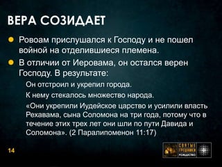 ВЕРА СОЗИДАЕТ
 Ровоам прислушался к Господу и не пошел
  войной на отделившиеся племена.
 В отличии от Иеровама, он остался верен
  Господу. В результате:
     Он отстроил и укрепил города.
     К нему стекалось множество народа.
     «Они укрепили Иудейское царство и усилили власть
     Рехавама, сына Соломона на три года, потому что в
     течение этих трех лет они шли по пути Давида и
     Соломона». (2 Паралипоменон 11:17)

14
 