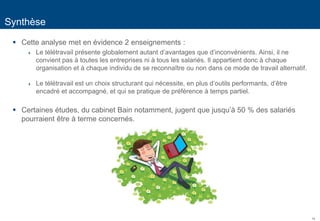 14
Synthèse
 Cette analyse met en évidence 2 enseignements :
 Le télétravail présente globalement autant d’avantages que d’inconvénients. Ainsi, il ne
convient pas à toutes les entreprises ni à tous les salariés. Il appartient donc à chaque
organisation et à chaque individu de se reconnaître ou non dans ce mode de travail alternatif.
 Le télétravail est un choix structurant qui nécessite, en plus d’outils performants, d’être
encadré et accompagné, et qui se pratique de préférence à temps partiel.
 Certaines études, du cabinet Bain notamment, jugent que jusqu’à 50 % des salariés
pourraient être à terme concernés.
 