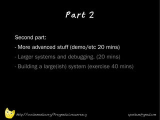 Part 2
•


•   Second part:
•   - More advanced stuff (demo/etc 20 mins)
•   - Larger systems and debugging. (20 mins)
•   - Building a large(ish) system (exercise 40 mins)




    http://www.kamaelia.org/PragmaticConcurrency   sparks.m@gmail.com
 
