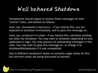 Well behaved Shutdown
•   Components should expect to receive these messages on their
    “control” inbox, and behave as follows:
•   Axon.Ipc.shutdownMicroprocess – if you receive this, you are
    expected to shutdown immediately, and to pass this message on.
•   Axon.Ipc.producerFinished – if you receive this, someone sending
    you data has shutdown. You may want to shutdown depending on your
    application's logic. You may process all outstanding messages in this
    case. You may wish to pass this message on, or change it to
    shutdownMicroprocess if it was unexpected.
•   Due to different component needs no syntactic sugar exists for this,
    but common cases are being discussed at present.



    http://www.kamaelia.org/PragmaticConcurrency              sparks.m@gmail.com
 