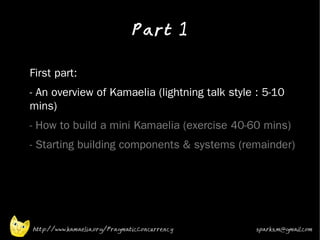 Part 1
•



•   First part:
•   - An overview of Kamaelia (lightning talk style : 5-10
    mins)
•   - How to build a mini Kamaelia (exercise 40-60 mins)
•   - Starting building components & systems (remainder)




    http://www.kamaelia.org/PragmaticConcurrency   sparks.m@gmail.com
 