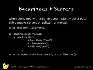 Backplanes & Servers
•   When combined with a server, you instantly get a pub/
    sub capable server, or splitter, or merger.
•   Backplane(“CHAT”).activate()

    def ChatProtocol(**argd):
       return Pipelines(
                  SubscribeTo(“CHAT”)
                  NullComponent(),
                  PublishTo(“CHAT”)
              )
•   ServerCore(protocol=ChatProtocol, port=1700).run()



    http://www.kamaelia.org/PragmaticConcurrency    sparks.m@gmail.com
 