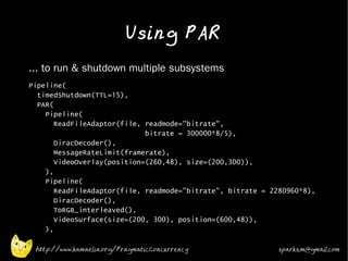 Using PAR
•   ... to run & shutdown multiple subsystems
•   Pipeline(
      timedShutdown(TTL=15),
      PAR(
        Pipeline(
           ReadFileAdaptor(file, readmode="bitrate",
                                 bitrate = 300000*8/5),
           DiracDecoder(),
           MessageRateLimit(framerate),
           VideoOverlay(position=(260,48), size=(200,300)),
        ),
        Pipeline(
           ReadFileAdaptor(file, readmode="bitrate", bitrate = 2280960*8),
           DiracDecoder(),
           ToRGB_interleaved(),
           VideoSurface(size=(200, 300), position=(600,48)),
        ),

     http://www.kamaelia.org/PragmaticConcurrency                sparks.m@gmail.com
 