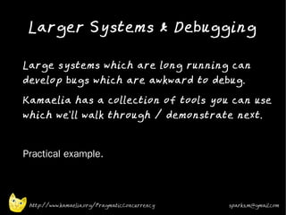 Larger Systems & Debugging
•



    Large systems which are long running can
    develop bugs which are awkward to debug.
•
    Kamaelia has a collection of tools you can use
    which we'll walk through / demonstrate next.
•



•   Practical example.



     http://www.kamaelia.org/PragmaticConcurrency   sparks.m@gmail.com
 