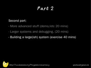 Part 2
•



•   Second part:
•   - More advanced stuff (demo/etc 20 mins)
•   - Larger systems and debugging. (20 mins)
•   - Building a large(ish) system (exercise 40 mins)




    http://www.kamaelia.org/PragmaticConcurrency   sparks.m@gmail.com
 