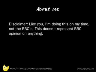 About me

•


    Disclaimer: Like you, I'm doing this on my time,
    not the BBC's. This doesn't represent BBC
    opinion on anything.
•




    http://www.kamaelia.org/PragmaticConcurrency   sparks.m@gmail.com
 