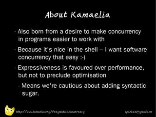 About Kamaelia

•   - Also born from a desire to make concurrency
      in programs easier to work with
•
    - Because it's nice in the shell – I want software
      concurrency that easy :-)
•   - Expressiveness is favoured over performance,
      but not to preclude optimisation
•    - Means we're cautious about adding syntactic
       sugar.
•


    http://www.kamaelia.org/PragmaticConcurrency   sparks.m@gmail.com
 
