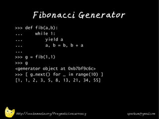 Fibonacci Generator
•
    >>> def fib(a,b):
    ...     while 1:
    ...         yield a
    ...         a, b = b, b + a
    ...
    >>> g = fib(1,1)
    >>> g
    <generator object at 0xb7bf9c6c>
    >>> [ g.next() for _ in range(10) ]
    [1, 1, 2, 3, 5, 8, 13, 21, 34, 55]

•




    http://www.kamaelia.org/PragmaticConcurrency   sparks.m@gmail.com
 