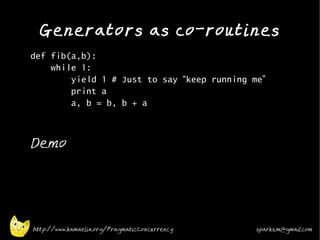 Generators as co-routines
•
    def fib(a,b):
        while 1:
            yield 1 # Just to say “keep running me”
            print a
            a, b = b, b + a
•




•
    Demo




    http://www.kamaelia.org/PragmaticConcurrency   sparks.m@gmail.com
 