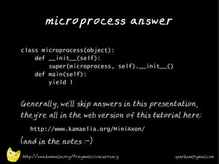 microprocess answer
•



•   class microprocess(object):
        def __init__(self):
            super(microprocess, self).__init__()
        def main(self):
            yield 1
•


    Generally, we'll skip answers in this presentation,
    they're all in the web version of this tutorial here:
    •
        http://www.kamaelia.org/MiniAxon/
•
    (and in the notes :-)

    http://www.kamaelia.org/PragmaticConcurrency   sparks.m@gmail.com
 