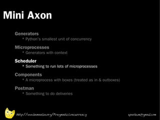 Mini Axon
 •



 •
     Generators
        * Python's smallest unit of concurrency
 •
     Microprocesses
        * Generators with context
 •   Scheduler
        * Something to run lots of microprocesses
 •   Components
        * A microprocess with boxes (treated as in & outboxes)
 •
     Postman
        * Something to do deliveries




     http://www.kamaelia.org/PragmaticConcurrency                sparks.m@gmail.com
 