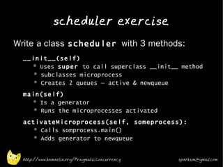 scheduler exercise
•
    Write a class scheduler with 3 methods:
    •   __init__(self)
          * Uses super to call superclass __init__ method
           * subclasses microprocess
           * Creates 2 queues – active & newqueue
    •   main(self)
          * Is a generator
           * Runs the microprocesses activated
    •
        activateMicroprocess(self, someprocess):
           * Calls somprocess.main()
           * Adds generator to newqueue
•


        http://www.kamaelia.org/PragmaticConcurrency   sparks.m@gmail.com
 