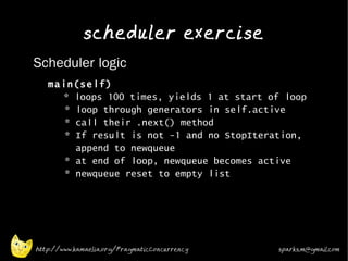 scheduler exercise
•   Scheduler logic
    •
        main(self)
          * loops 100 times, yields 1 at start of loop
           * loop through generators in self.active
           * call their .next() method
           * If result is not -1 and no StopIteration,
             append to newqueue
           * at end of loop, newqueue becomes active
           * newqueue reset to empty list
    •




    http://www.kamaelia.org/PragmaticConcurrency   sparks.m@gmail.com
 