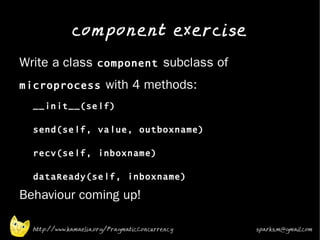 component exercise
•
    Write a class component subclass of
    microprocess with 4 methods:
    •
        __init__(self)

        send(self, value, outboxname)

        recv(self, inboxname)

        dataReady(self, inboxname)
•   Behaviour coming up!

        http://www.kamaelia.org/PragmaticConcurrency   sparks.m@gmail.com
 