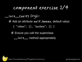 component exercise 1/4
•
    __init__(self) logic:
      * Add an attribute self.boxes, default value:
           { “inbox”: [], “outbox”: [] }
•
         * Ensure you call the superclass
            __init__ method appropriately
•




      http://www.kamaelia.org/PragmaticConcurrency   sparks.m@gmail.com
 