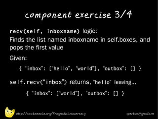 component exercise 3/4
•
    recv(self, inboxname) logic:
    Finds the list named inboxname in self.boxes, and
    pops the first value
•   Given:
       { “inbox”: [“hello”, “world”], “outbox”: [] }

•
    self.recv(“inbox”) returns, “hello” leaving...
            { “inbox”: [“world”], “outbox”: [] }

•

      http://www.kamaelia.org/PragmaticConcurrency   sparks.m@gmail.com
 