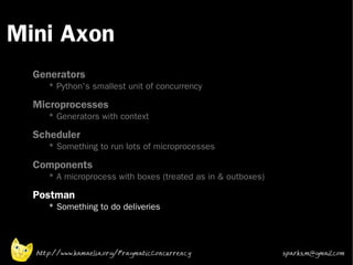 Mini Axon
 •



 •
     Generators
        * Python's smallest unit of concurrency
 •
     Microprocesses
        * Generators with context
 •   Scheduler
        * Something to run lots of microprocesses
 •   Components
        * A microprocess with boxes (treated as in & outboxes)
 •
     Postman
        * Something to do deliveries




     http://www.kamaelia.org/PragmaticConcurrency                sparks.m@gmail.com
 