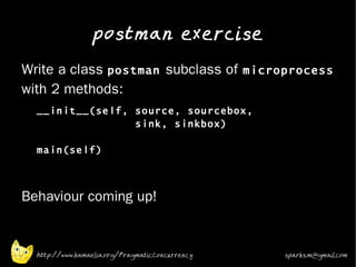 postman exercise
•
    Write a class postman subclass of microprocess
    with 2 methods:
    •
        __init__(self, source, sourcebox,
                       sink, sinkbox)

        main(self)



•   Behaviour coming up!


        http://www.kamaelia.org/PragmaticConcurrency   sparks.m@gmail.com
 