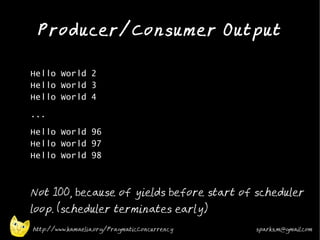 Producer/Consumer Output
•



•   Hello World 2
    Hello World 3
    Hello World 4
•   ...
•
    Hello World 96
    Hello World 97
    Hello World 98
•



•
    Not 100, because of yields before start of scheduler
    loop. (scheduler terminates early)
    http://www.kamaelia.org/PragmaticConcurrency   sparks.m@gmail.com
 