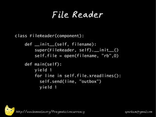 File Reader
•



•   class FileReader(component):
•        def __init__(self, filename):
             super(FileReader, self).__init__()
             self.file = open(filename, "rb",0)
•
         def main(self):
             yield 1
             for line in self.file.xreadlines():
               self.send(line, "outbox")
               yield 1




    http://www.kamaelia.org/PragmaticConcurrency   sparks.m@gmail.com
 