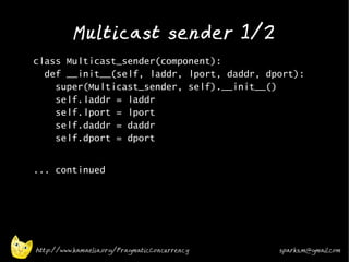 Multicast sender 1/2
•
    class Multicast_sender(component):
      def __init__(self, laddr, lport, daddr, dport):
        super(Multicast_sender, self).__init__()
        self.laddr = laddr
        self.lport = lport
        self.daddr = daddr
        self.dport = dport
•


    ... continued




    http://www.kamaelia.org/PragmaticConcurrency   sparks.m@gmail.com
 