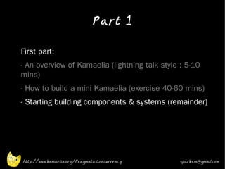 Part 1
•



•   First part:
•   - An overview of Kamaelia (lightning talk style : 5-10
    mins)
•   - How to build a mini Kamaelia (exercise 40-60 mins)
•   - Starting building components & systems (remainder)




    http://www.kamaelia.org/PragmaticConcurrency   sparks.m@gmail.com
 